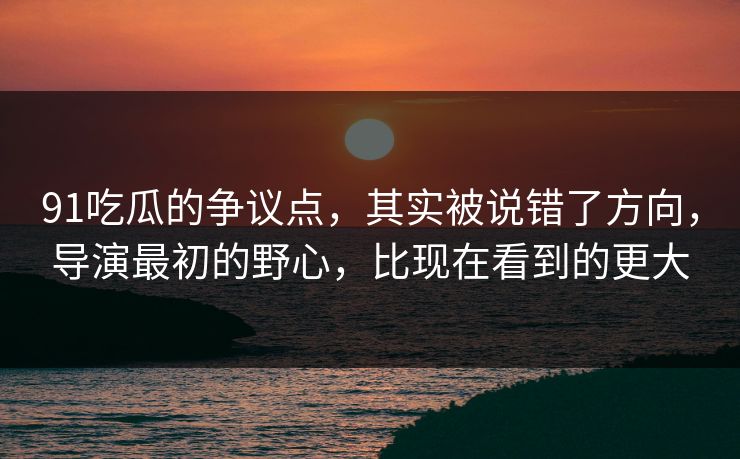 91吃瓜的争议点,其实被说错了方向,导演最初的野心,比现在看到的更大