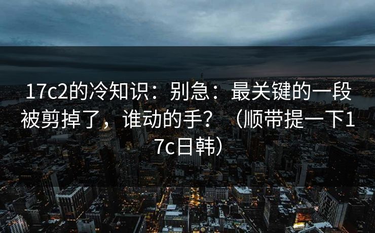 17c2的冷知识：别急：最关键的一段被剪掉了，谁动的手？（顺带提一下17c日韩）