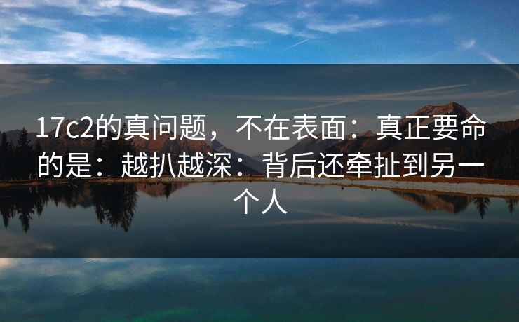 17c2的真问题，不在表面：真正要命的是：越扒越深：背后还牵扯到另一个人