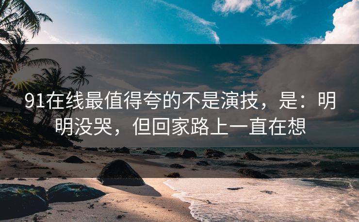 91在线最值得夸的不是演技，是：明明没哭，但回家路上一直在想