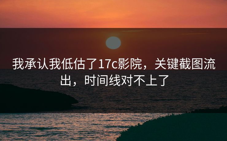 我承认我低估了17c影院，关键截图流出，时间线对不上了