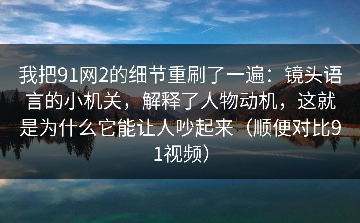 我把91网2的细节重刷了一遍：镜头语言的小机关，解释了人物动机，这就是为什么它能让人吵起来（顺便对比91视频）