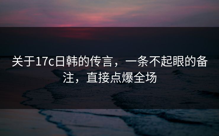 关于17c日韩的传言，一条不起眼的备注，直接点爆全场