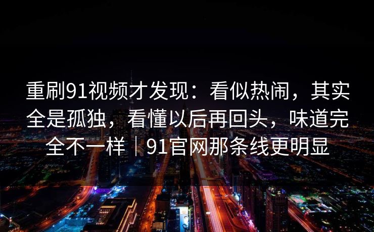 重刷91视频才发现：看似热闹，其实全是孤独，看懂以后再回头，味道完全不一样｜91官网那条线更明显