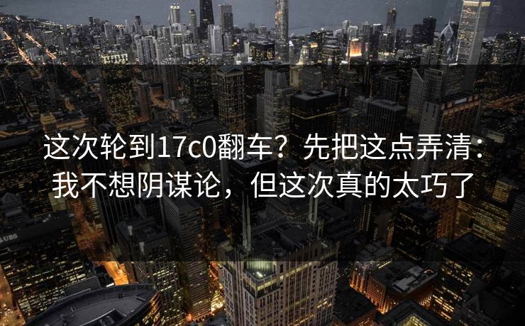 这次轮到17c0翻车？先把这点弄清：我不想阴谋论，但这次真的太巧了