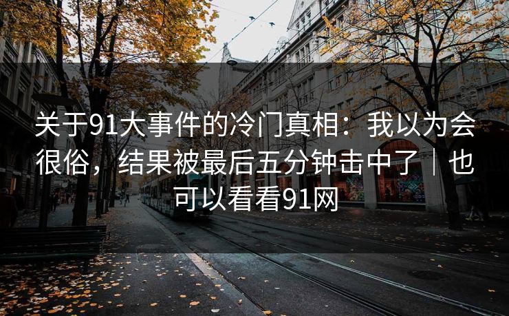 关于91大事件的冷门真相：我以为会很俗，结果被最后五分钟击中了｜也可以看看91网