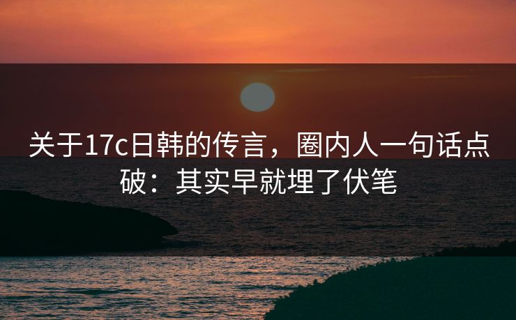关于17c日韩的传言，圈内人一句话点破：其实早就埋了伏笔