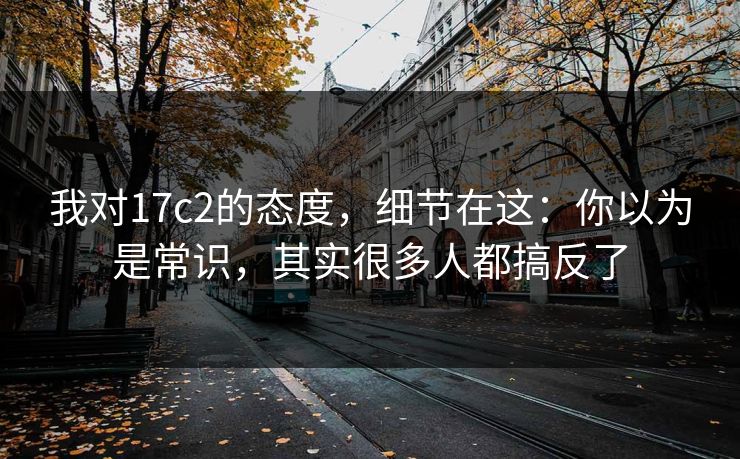 我对17c2的态度，细节在这：你以为是常识，其实很多人都搞反了