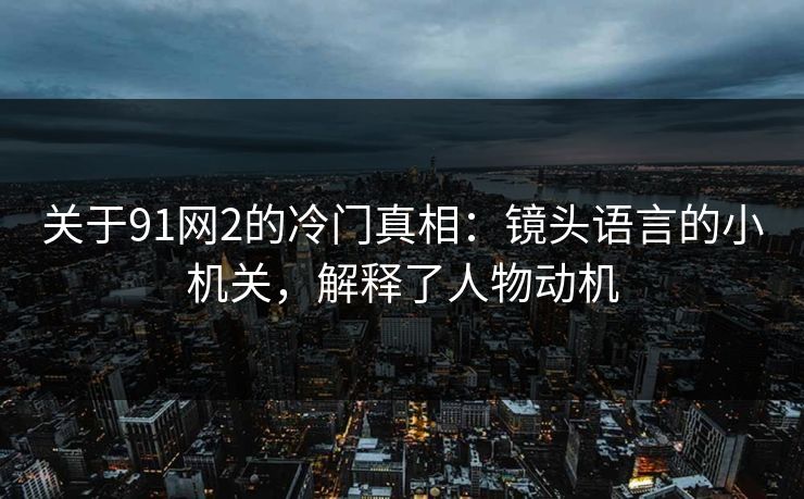 关于91网2的冷门真相：镜头语言的小机关，解释了人物动机