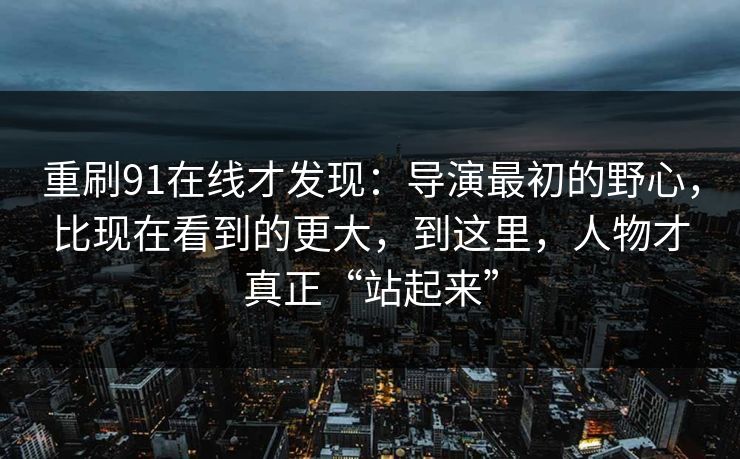 重刷91在线才发现：导演最初的野心，比现在看到的更大，到这里，人物才真正“站起来”