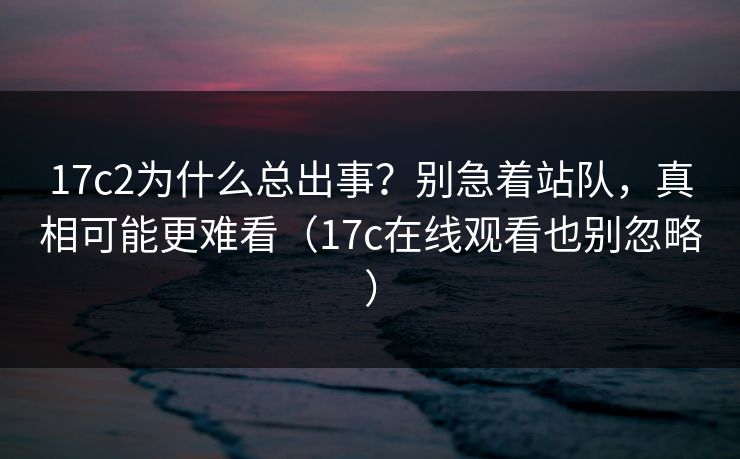 17c2为什么总出事？别急着站队，真相可能更难看（17c在线观看也别忽略）