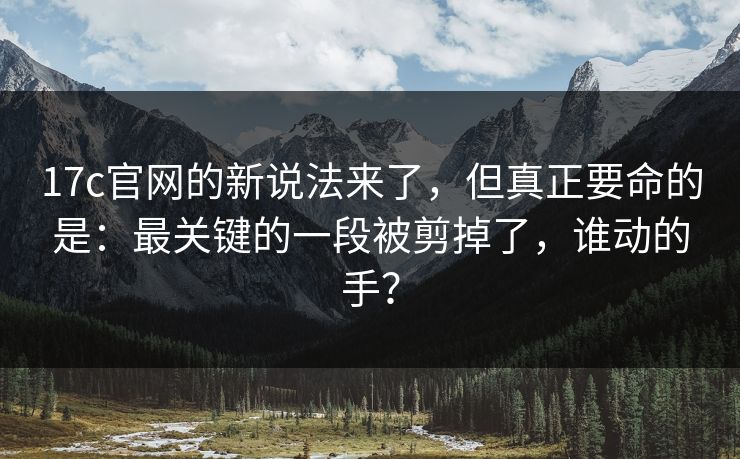 17c官网的新说法来了，但真正要命的是：最关键的一段被剪掉了，谁动的手？