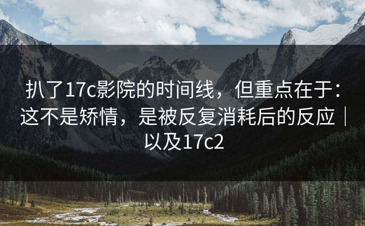 扒了17c影院的时间线,但重点在于:这不是矫情,是被反复消耗后的反应|以及17c2