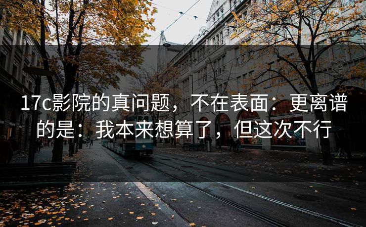 17c影院的真问题，不在表面：更离谱的是：我本来想算了，但这次不行