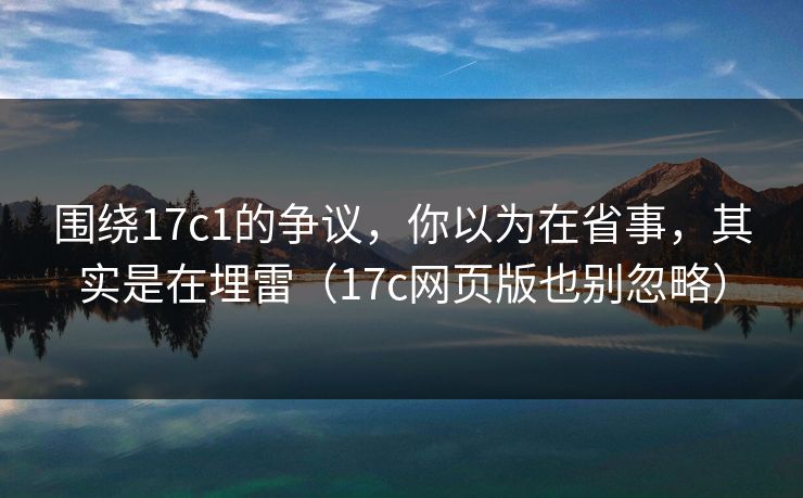围绕17c1的争议,你以为在省事,其实是在埋雷(17c网页版也别忽略)