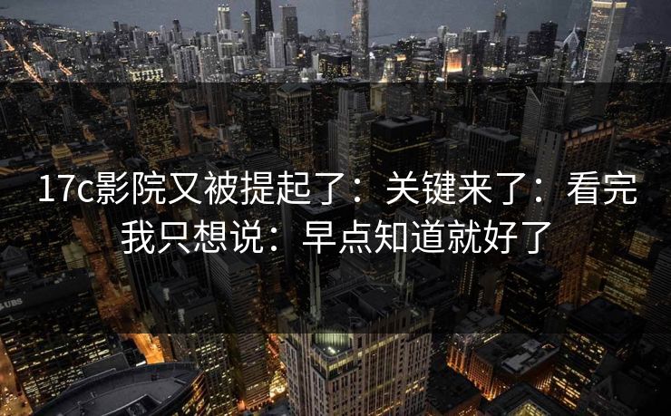 17c影院又被提起了:关键来了:看完我只想说:早点知道就好了