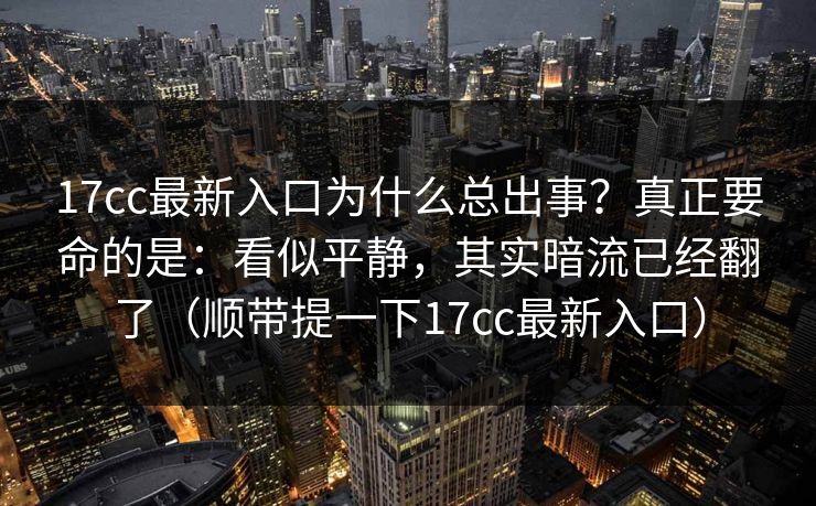 17cc最新入口为什么总出事?真正要命的是:看似平静,其实暗流已经翻了(顺带提一下17cc最新入口)
