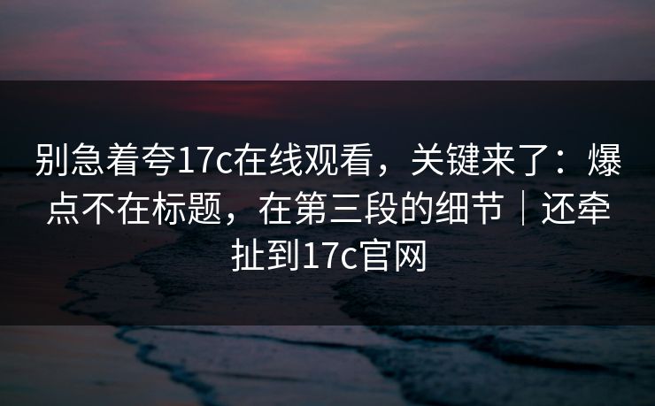 别急着夸17c在线观看，关键来了：爆点不在标题，在第三段的细节｜还牵扯到17c官网