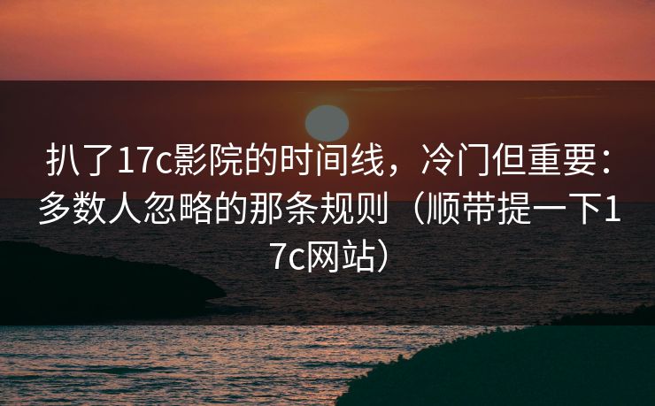 扒了17c影院的时间线,冷门但重要:多数人忽略的那条规则(顺带提一下17c网站)