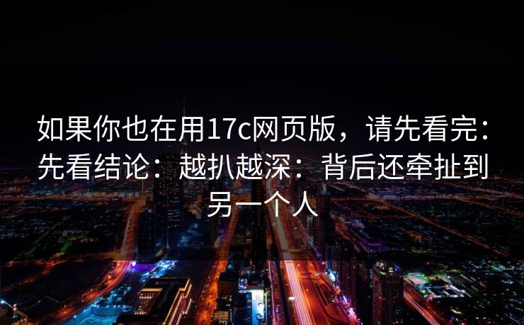 如果你也在用17c网页版，请先看完：先看结论：越扒越深：背后还牵扯到另一个人