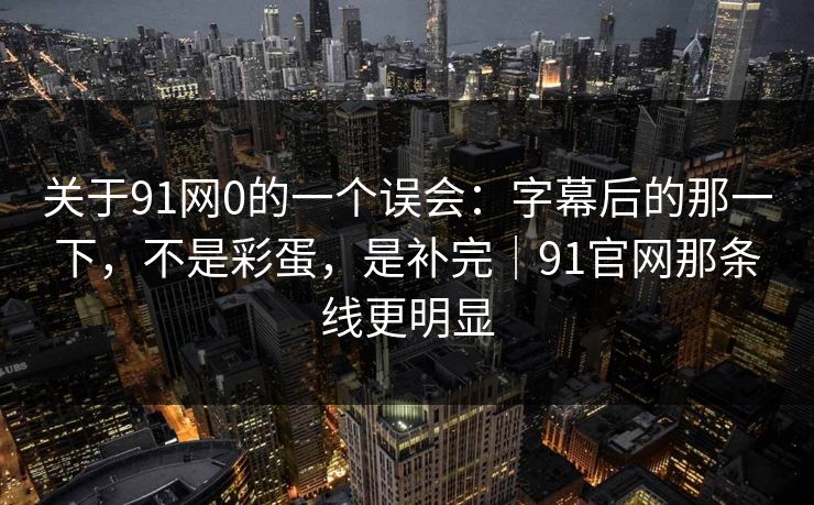 关于91网0的一个误会：字幕后的那一下，不是彩蛋，是补完｜91官网那条线更明显
