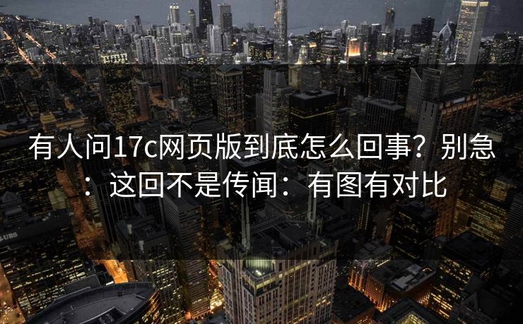 有人问17c网页版到底怎么回事？别急：这回不是传闻：有图有对比