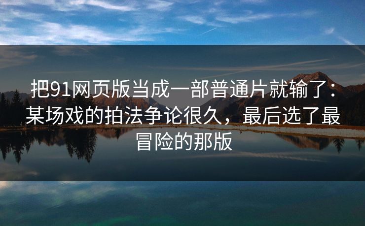 把91网页版当成一部普通片就输了:某场戏的拍法争论很久,最后选了最冒险的那版 把91网页版当成一部普通片就输了:某场戏的拍法争论很久,最后选了最冒险的那版