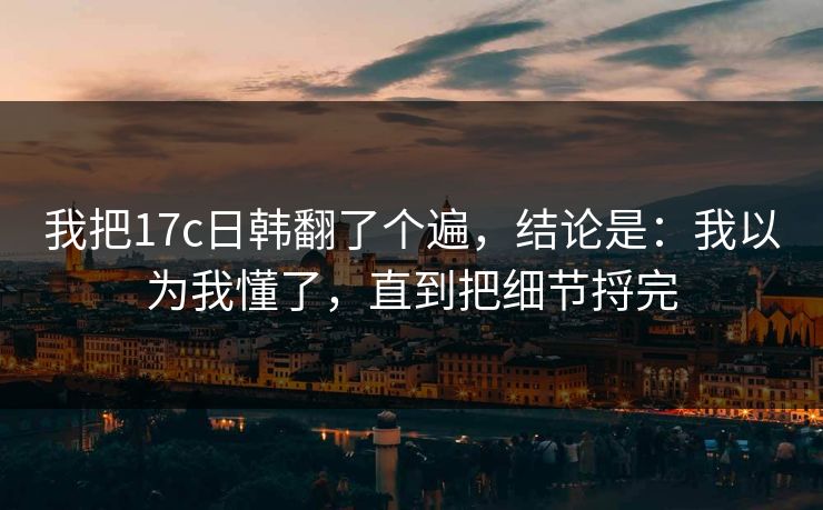 我把17c日韩翻了个遍，结论是：我以为我懂了，直到把细节捋完