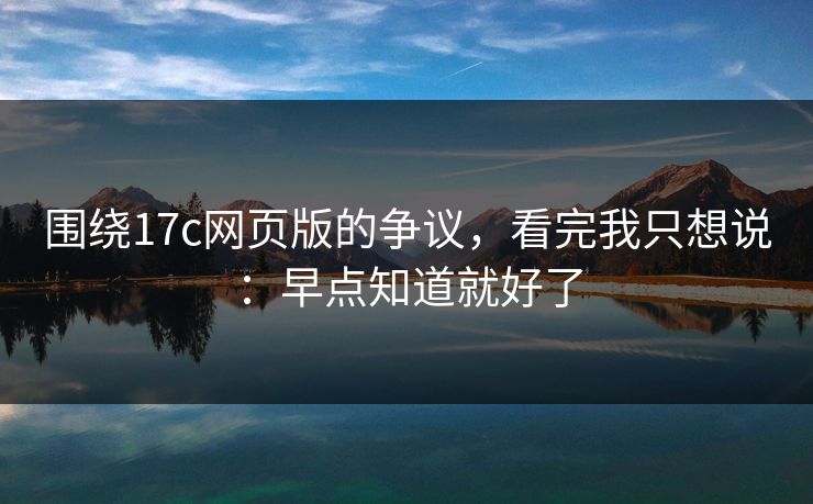围绕17c网页版的争议，看完我只想说：早点知道就好了