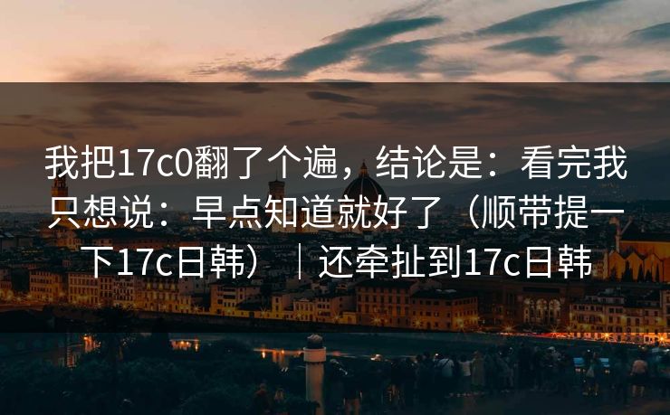 我把17c0翻了个遍，结论是：看完我只想说：早点知道就好了（顺带提一下17c日韩）｜还牵扯到17c日韩