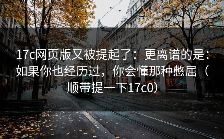 17c网页版又被提起了:更离谱的是:如果你也经历过,你会懂那种憋屈(顺带提一下17c0) 17c网页版又被提起了:更离谱的是:如果你也经历过,你会懂那种憋屈(顺带提一下17c0)