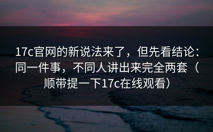 17c官网的新说法来了，但先看结论：同一件事，不同人讲出来完全两套（顺带提一下17c在线观看）