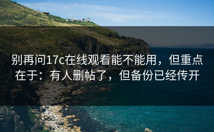别再问17c在线观看能不能用，但重点在于：有人删帖了，但备份已经传开