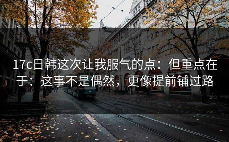 17c日韩这次让我服气的点:但重点在于:这事不是偶然,更像提前铺过路