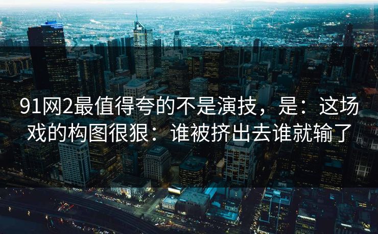 91网2最值得夸的不是演技,是:这场戏的构图很狠:谁被挤出去谁就输了