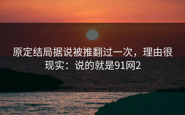 原定结局据说被推翻过一次,理由很现实:说的就是91网2
