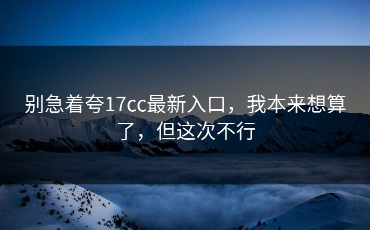 别急着夸17cc最新入口，我本来想算了，但这次不行