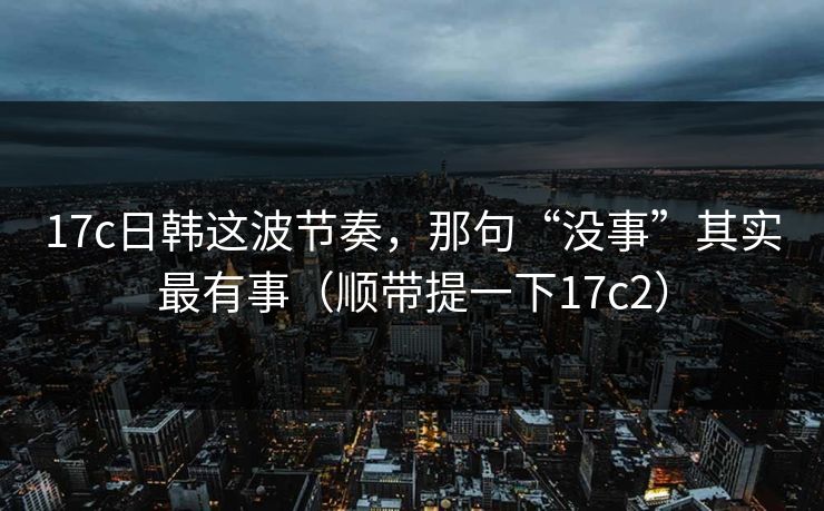 17c日韩这波节奏，那句“没事”其实最有事（顺带提一下17c2）