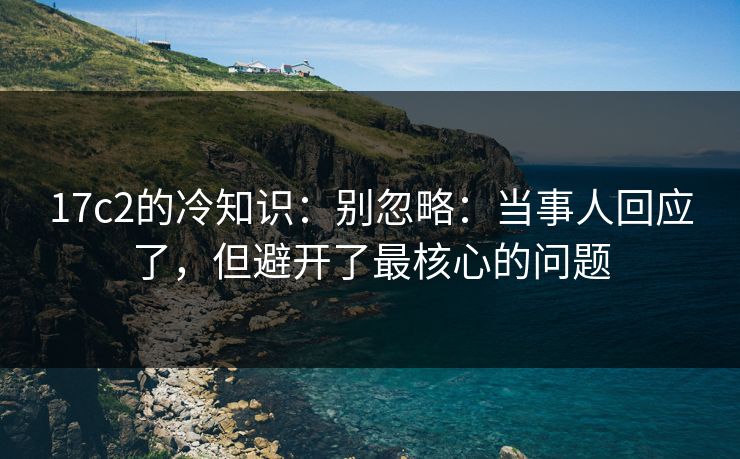 17c2的冷知识:别忽略:当事人回应了,但避开了最核心的问题