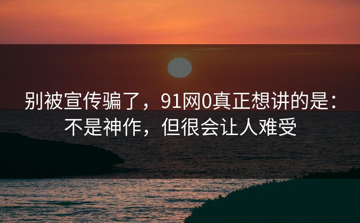 别被宣传骗了，91网0真正想讲的是：不是神作，但很会让人难受
