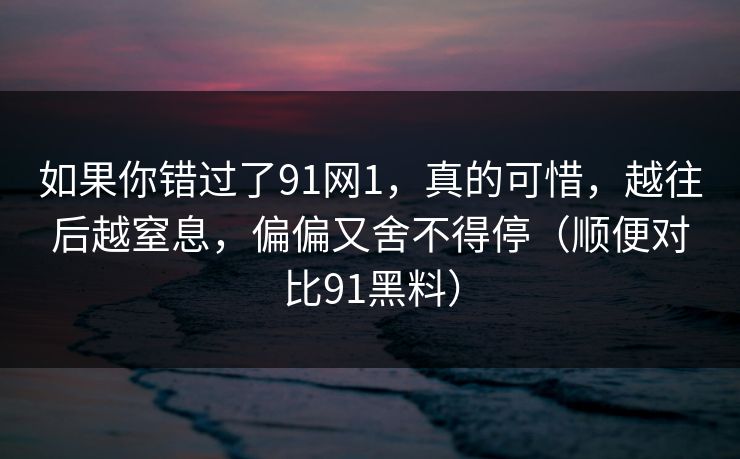 如果你错过了91网1，真的可惜，越往后越窒息，偏偏又舍不得停（顺便对比91黑料）
