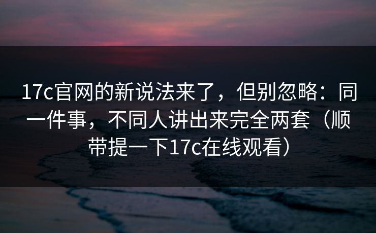 17c官网的新说法来了，但别忽略：同一件事，不同人讲出来完全两套（顺带提一下17c在线观看）