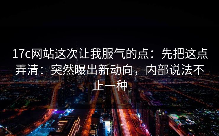 17c网站这次让我服气的点:先把这点弄清:突然曝出新动向,内部说法不止一种