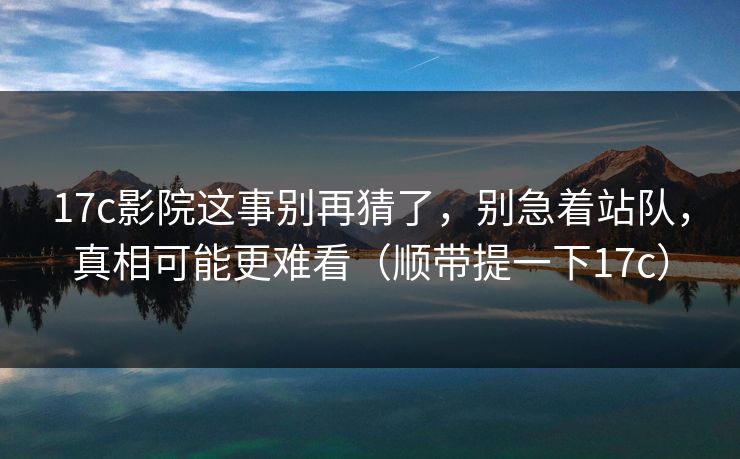 17c影院这事别再猜了,别急着站队,真相可能更难看(顺带提一下17c)
