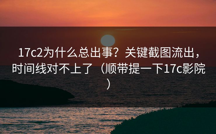 17c2为什么总出事？关键截图流出，时间线对不上了（顺带提一下17c影院）