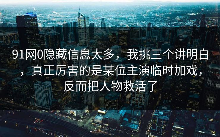 91网0隐藏信息太多，我挑三个讲明白，真正厉害的是某位主演临时加戏，反而把人物救活了