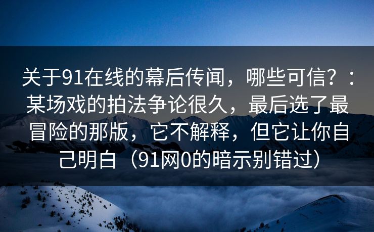 关于91在线的幕后传闻，哪些可信？：某场戏的拍法争论很久，最后选了最冒险的那版，它不解释，但它让你自己明白（91网0的暗示别错过）