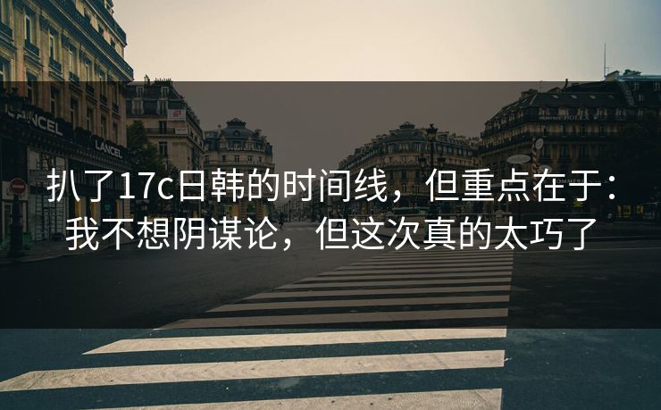 扒了17c日韩的时间线，但重点在于：我不想阴谋论，但这次真的太巧了