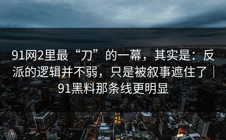 91网2里最“刀”的一幕，其实是：反派的逻辑并不弱，只是被叙事遮住了｜91黑料那条线更明显
