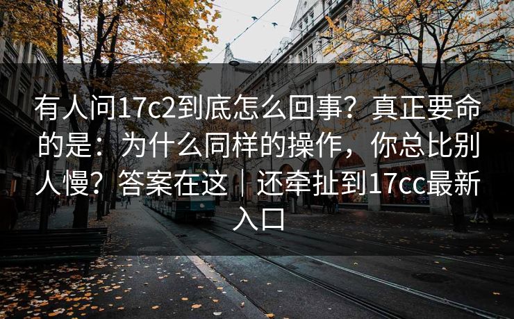 有人问17c2到底怎么回事?真正要命的是:为什么同样的操作,你总比别人慢?答案在这|还牵扯到17cc最新入口